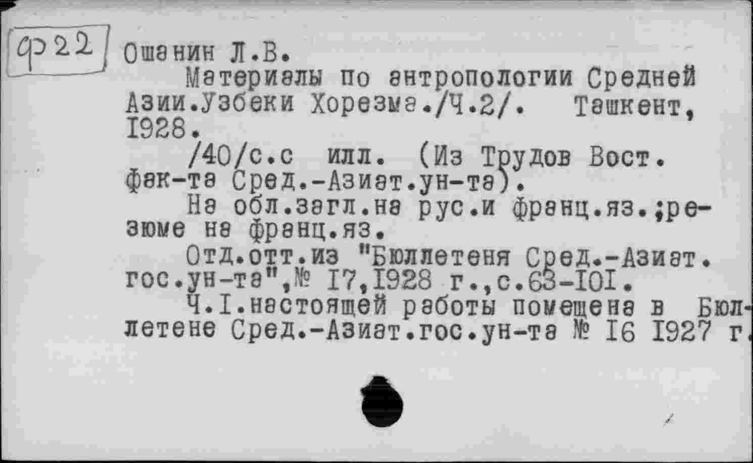 ﻿
Ошанин Л.В.
Материалы по антропологии Средней Азии.Узбеки Хорезма./Ч.2/. Ташкент. 1928.
/40/с.с илл. (Из Трудов Вост, фак-та Сред.-Азиат.ун-та).
На обл.загл.нэ рус.и франц.яз.^резюме не франц.яз.
Отд.отт.из "Бюллетеня Сред.-Азиат. гос.ун-та",№ 17,1928 г.,с.63-І0І.
Ч.І.настоящей работы помещена в Бюл летене Сред.-Азиат.гос.ун-та № 16 1927 г